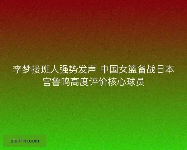 李梦接班人强势发声 中国女篮备战日本宫鲁鸣高度评价核心球员