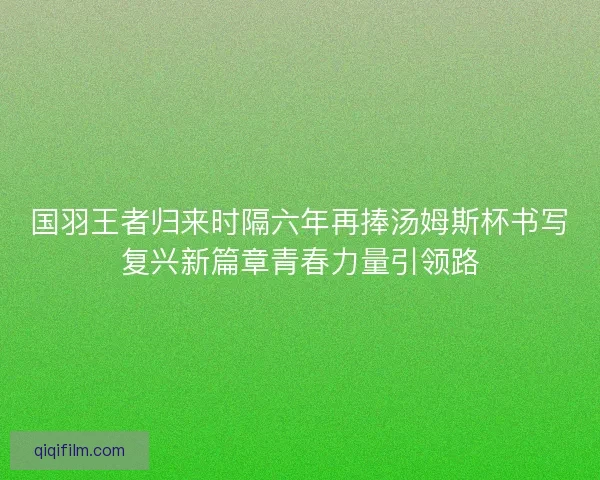 国羽王者归来时隔六年再捧汤姆斯杯书写复兴新篇章青春力量引领路