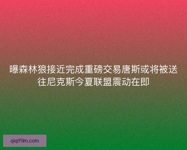 曝森林狼接近完成重磅交易唐斯或将被送往尼克斯今夏联盟震动在即