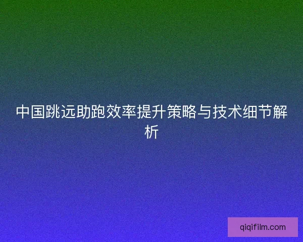 中国跳远助跑效率提升策略与技术细节解析