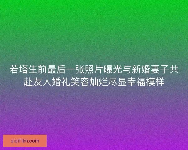 若塔生前最后一张照片曝光与新婚妻子共赴友人婚礼笑容灿烂尽显幸福模样