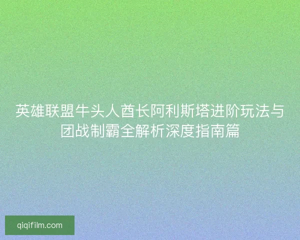 英雄联盟牛头人酋长阿利斯塔进阶玩法与团战制霸全解析深度指南篇